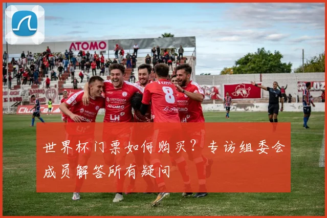 世界杯门票如何购买？专访组委会成员解答所有疑问
